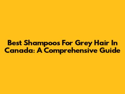 Best Shampoos For Grey Hair In Canada: A Comprehensive Guide