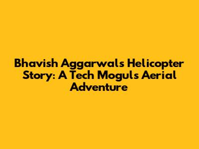 Bhavish Aggarwal's Helicopter Story: A Tech Mogul's Aerial Adventure