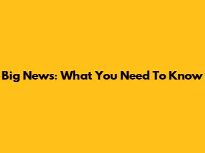 Big News: What You Need To Know