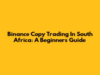 Binance Copy Trading In South Africa: A Beginner's Guide