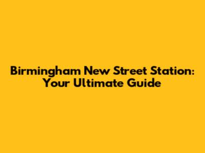 Birmingham New Street Station: Your Ultimate Guide