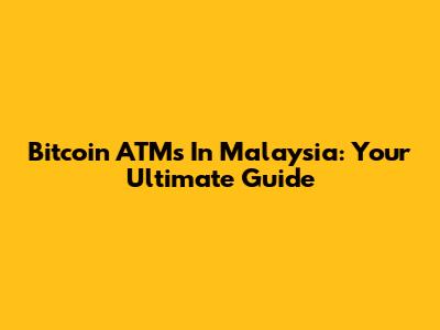 Bitcoin ATMs In Malaysia: Your Ultimate Guide