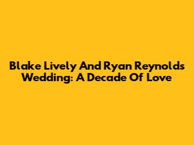 Blake Lively And Ryan Reynolds' Wedding: A Decade Of Love