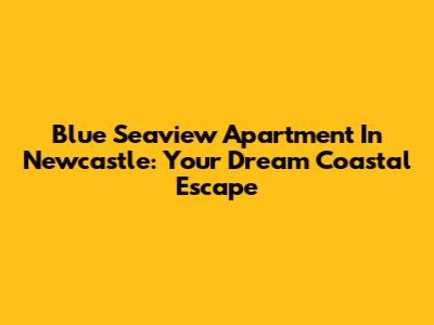 Blue Seaview Apartment In Newcastle: Your Dream Coastal Escape