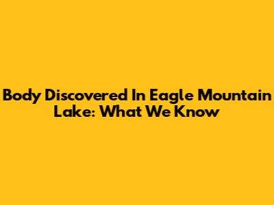 Body Discovered In Eagle Mountain Lake: What We Know