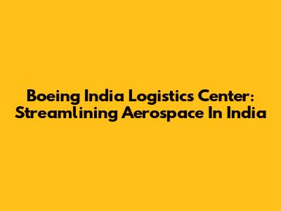 Boeing India Logistics Center: Streamlining Aerospace In India