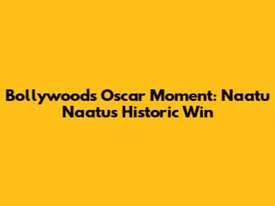 Bollywood's Oscar Moment: Naatu Naatu's Historic Win