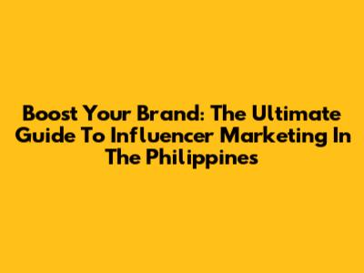 Boost Your Brand: The Ultimate Guide To Influencer Marketing In The Philippines