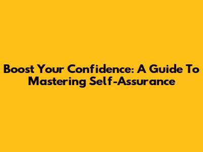 Boost Your Confidence: A Guide To Mastering Self-Assurance