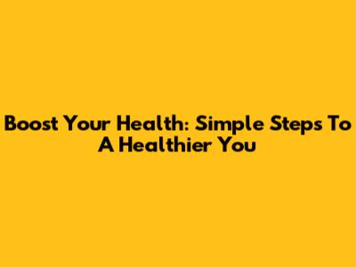 Boost Your Health: Simple Steps To A Healthier You