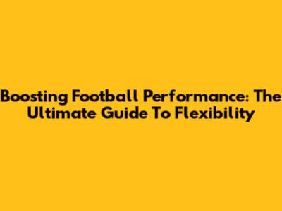 Boosting Football Performance: The Ultimate Guide To Flexibility