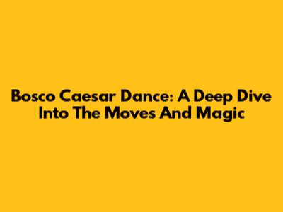 Bosco Caesar Dance: A Deep Dive Into The Moves And Magic