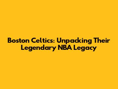 Boston Celtics: Unpacking Their Legendary NBA Legacy