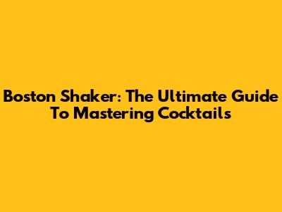 Boston Shaker: The Ultimate Guide To Mastering Cocktails