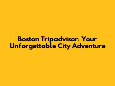 Boston Tripadvisor: Your Unforgettable City Adventure