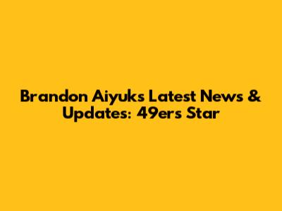 Brandon Aiyuk's Latest News & Updates: 49ers' Star