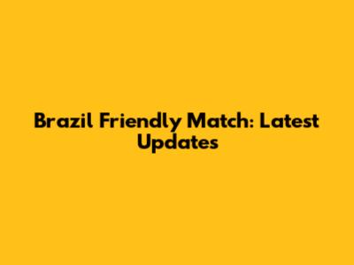 Brazil Friendly Match: Latest Updates