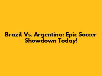 Brazil Vs. Argentina: Epic Soccer Showdown Today!