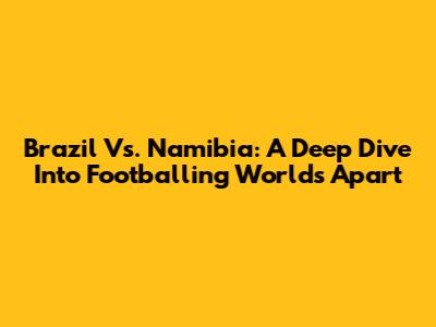 Brazil Vs. Namibia: A Deep Dive Into Footballing Worlds Apart