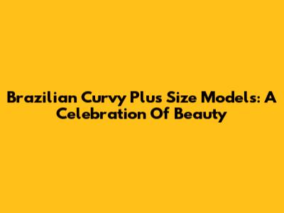 Brazilian Curvy Plus Size Models: A Celebration Of Beauty