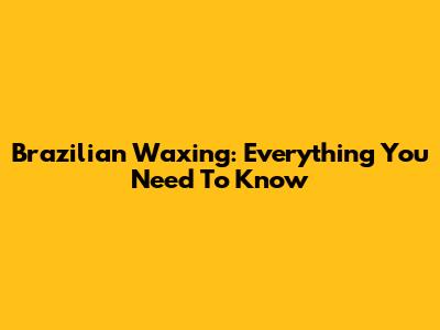 Brazilian Waxing: Everything You Need To Know
