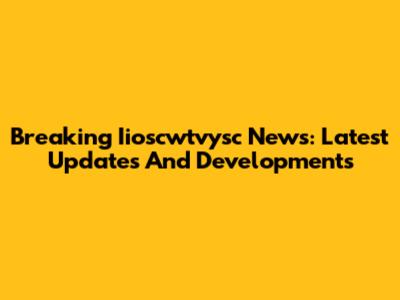 Breaking Iioscwtvysc News: Latest Updates And Developments