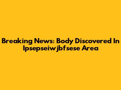 Breaking News: Body Discovered In Ipsepseiwjbfsese Area