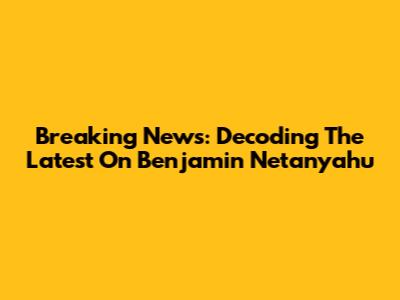 Breaking News: Decoding The Latest On Benjamin Netanyahu