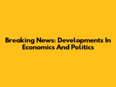 Breaking News: Developments In Economics And Politics