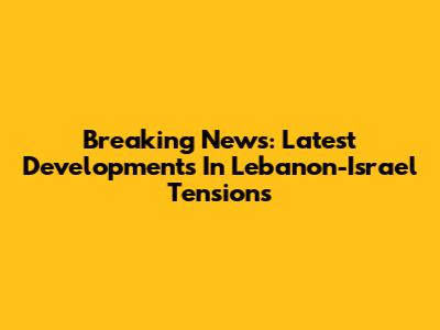 Breaking News: Latest Developments In Lebanon-Israel Tensions
