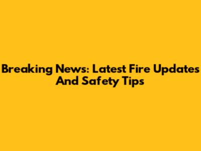Breaking News: Latest Fire Updates And Safety Tips