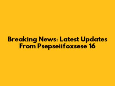 Breaking News: Latest Updates From Psepseiifoxsese 16