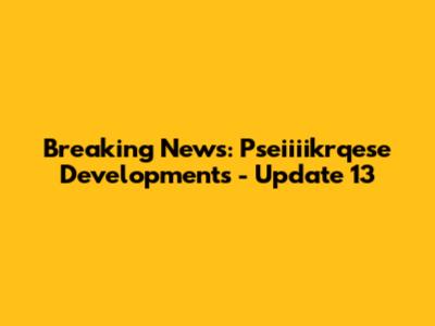 Breaking News: Pseiiiikrqese Developments - Update 13