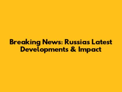 Breaking News: Russia's Latest Developments & Impact