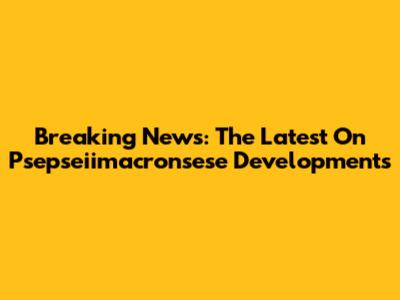 Breaking News: The Latest On Psepseiimacronsese Developments