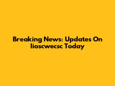 Breaking News: Updates On Iioscwecsc Today
