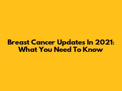 Breast Cancer Updates In 2021: What You Need To Know
