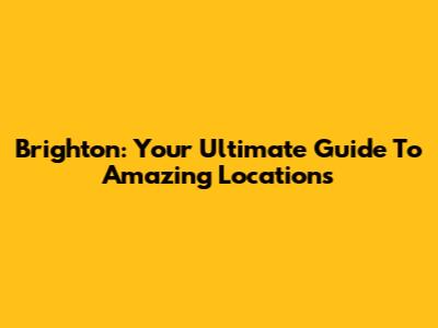 Brighton: Your Ultimate Guide To Amazing Locations