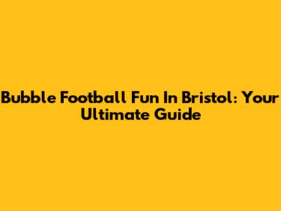 Bubble Football Fun In Bristol: Your Ultimate Guide