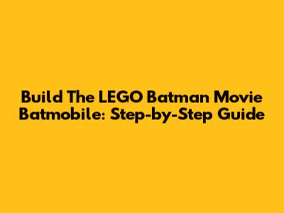 Build The LEGO Batman Movie Batmobile: Step-by-Step Guide