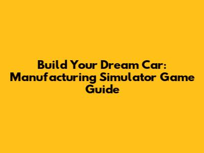 Build Your Dream Car: Manufacturing Simulator Game Guide