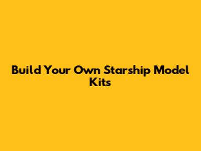 Build Your Own Starship Model Kits