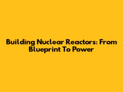 Building Nuclear Reactors: From Blueprint To Power