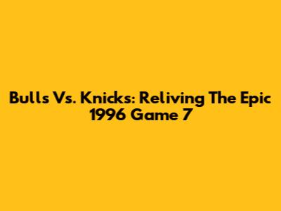 Bulls Vs. Knicks: Reliving The Epic 1996 Game 7
