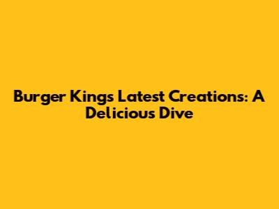 Burger King's Latest Creations: A Delicious Dive
