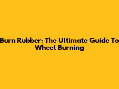 Burn Rubber: The Ultimate Guide To Wheel Burning