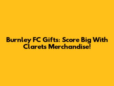 Burnley FC Gifts: Score Big With Clarets Merchandise!