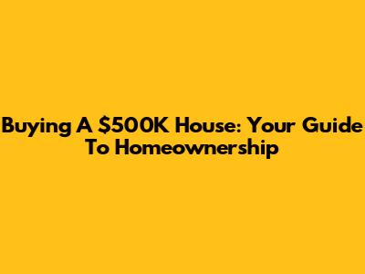 Buying A $500K House: Your Guide To Homeownership