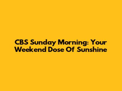 CBS Sunday Morning: Your Weekend Dose Of Sunshine