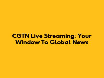 CGTN Live Streaming: Your Window To Global News